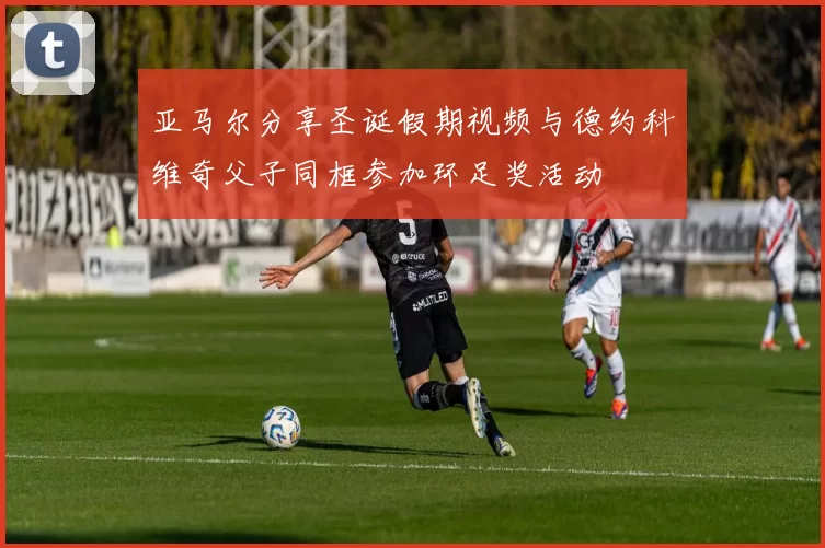 亚马尔分享圣诞假期视频与德约科维奇父子同框参加环足奖活动