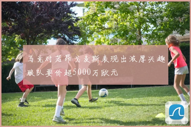 马竞对若昂戈麦斯表现出浓厚兴趣狼队要价超5000万欧元