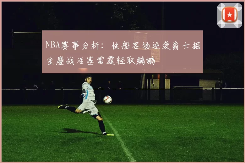 NBA赛事分析：快船客场逆袭爵士掘金鏖战活塞雷霆轻取鹈鹕