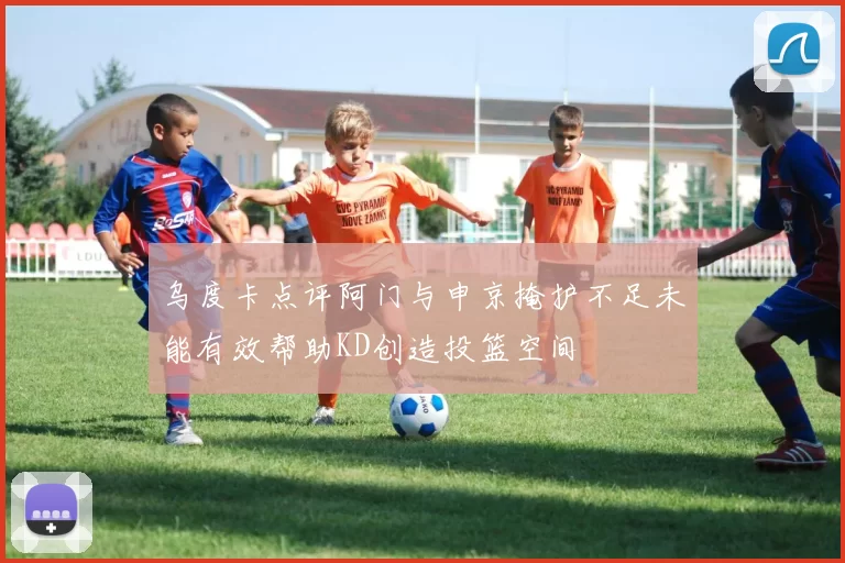 乌度卡点评阿门与申京掩护不足未能有效帮助KD创造投篮空间