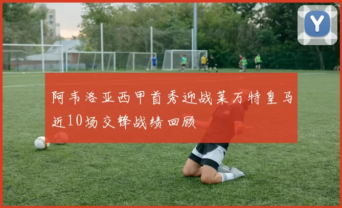 阿韦洛亚西甲首秀迎战莱万特皇马近10场交锋战绩回顾