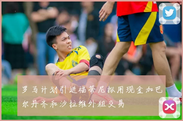 罗马计划引进福蒂尼拟用现金加巴尔丹齐和沙拉维外租交易