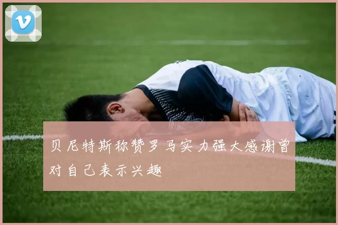 贝尼特斯称赞罗马实力强大感谢曾对自己表示兴趣
