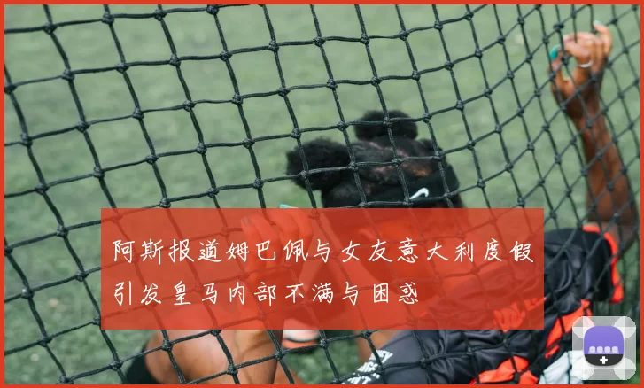 阿斯报道姆巴佩与女友意大利度假引发皇马内部不满与困惑